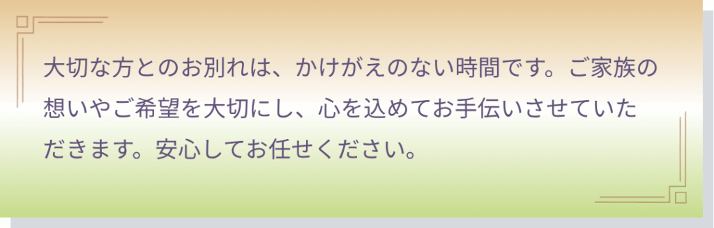 一日葬・家族葬・一般葬をお考えの方へ
大切な方とのお別れは、かけがえのない時間です。ご家族の想いやご希望を大切にし、心を込めてお手伝いさせていただきます。安心してお任せください。
