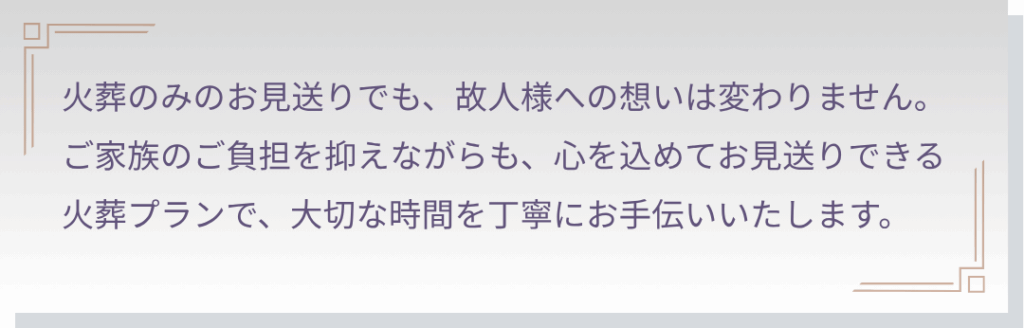 火葬プランをお考えの方へ
火葬のみのお見送りでも、個人様への想いは変わりません。ご家族のご負担を抑えながらも、心を込めてお見送りできる火葬プランで、大切な時間を丁寧にお手伝いいたします。